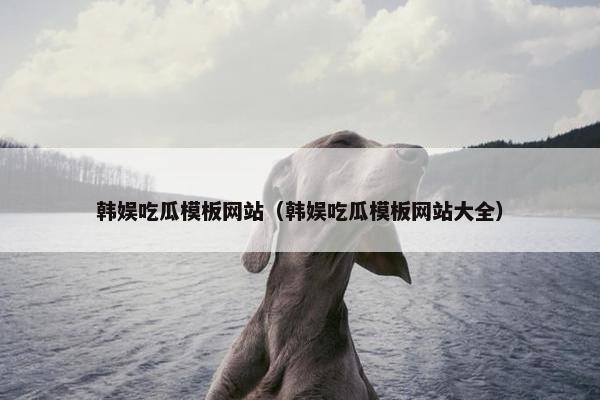 韩娱吃瓜模板网站（韩娱吃瓜模板网站大全）