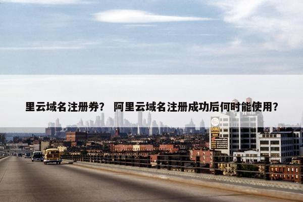 里云域名注册券？ 阿里云域名注册成功后何时能使用？