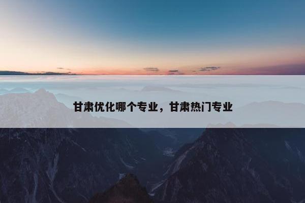 甘肃优化哪个专业，甘肃热门专业