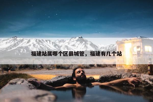 福建站属哪个区县城管，福建有几个站