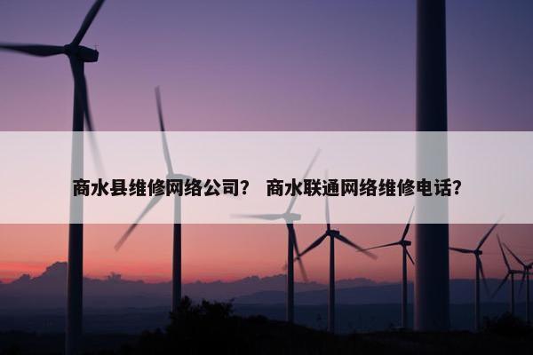 商水县维修网络公司？ 商水联通网络维修电话？