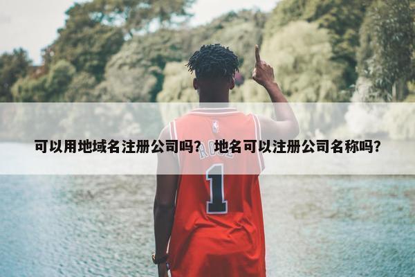 可以用地域名注册公司吗？ 地名可以注册公司名称吗？