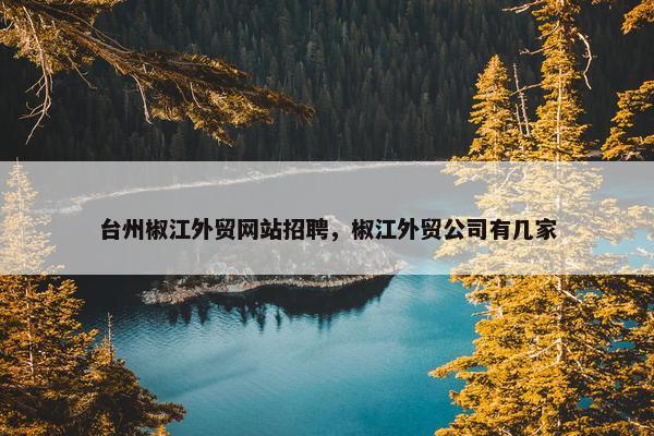台州椒江外贸网站招聘，椒江外贸公司有几家