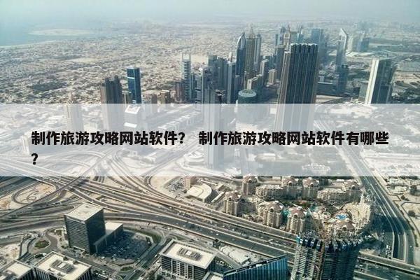 制作旅游攻略网站软件？ 制作旅游攻略网站软件有哪些？