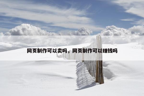 网页制作可以卖吗，网页制作可以赚钱吗