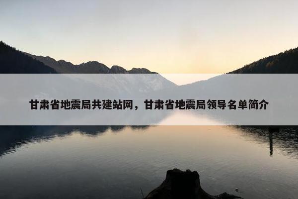 甘肃省地震局共建站网，甘肃省地震局领导名单简介