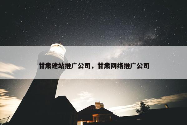 甘肃建站推广公司，甘肃网络推广公司
