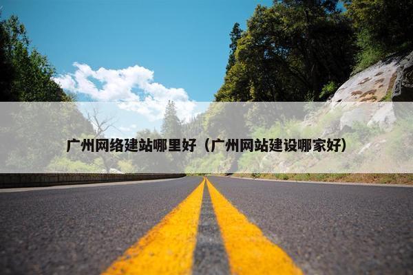 广州网络建站哪里好（广州网站建设哪家好）