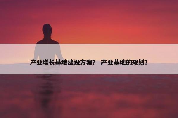 产业增长基地建设方案？ 产业基地的规划？