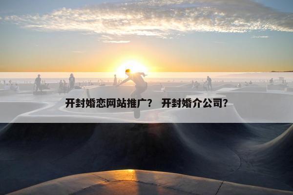 开封婚恋网站推广？ 开封婚介公司？