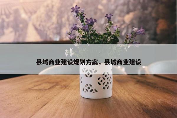 县域商业建设规划方案，县城商业建设