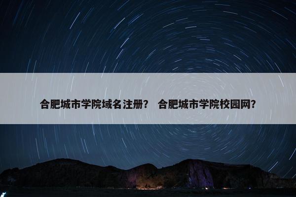 合肥城市学院域名注册？ 合肥城市学院校园网？