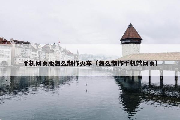 手机网页版怎么制作火车（怎么制作手机端网页）
