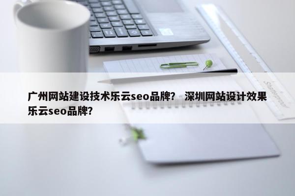 广州网站建设技术乐云seo品牌？ 深圳网站设计效果乐云seo品牌？