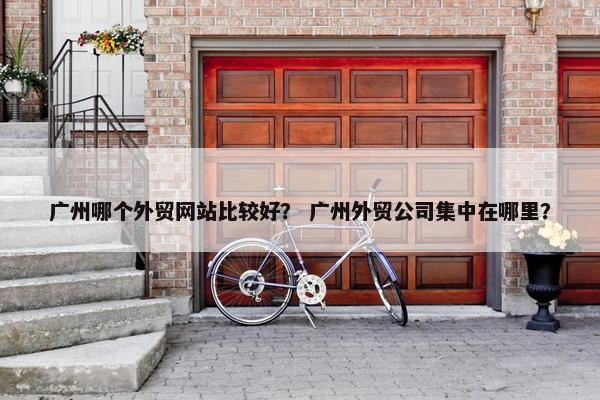 广州哪个外贸网站比较好？ 广州外贸公司集中在哪里？
