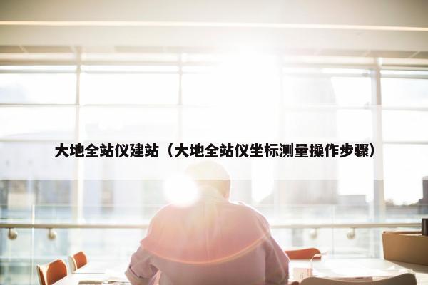 大地全站仪建站（大地全站仪坐标测量操作步骤）