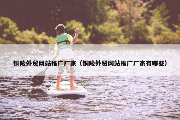 铜陵外贸网站推广厂家（铜陵外贸网站推广厂家有哪些）