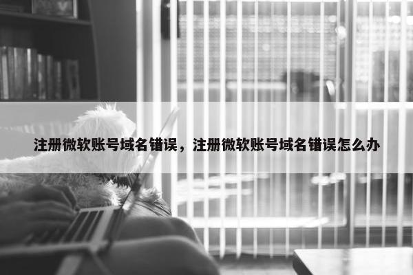 注册微软账号域名错误，注册微软账号域名错误怎么办