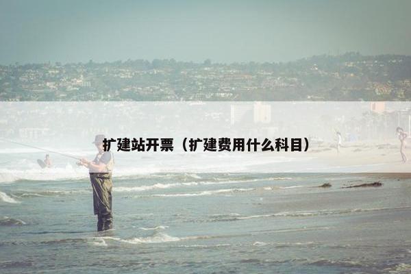 扩建站开票（扩建费用什么科目）