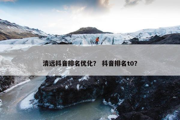 清远抖音排名优化？ 抖音排名t0？