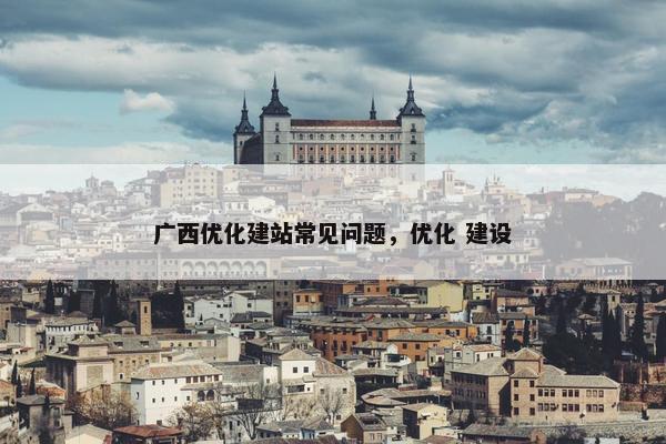 广西优化建站常见问题，优化 建设