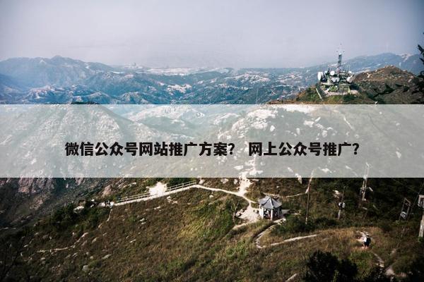 微信公众号网站推广方案？ 网上公众号推广？