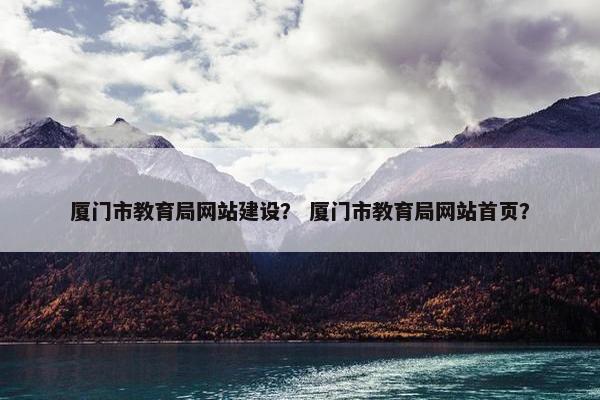厦门市教育局网站建设？ 厦门市教育局网站首页？