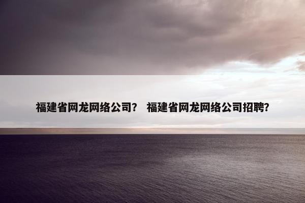 福建省网龙网络公司？ 福建省网龙网络公司招聘？