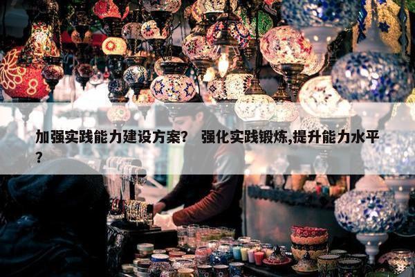 加强实践能力建设方案？ 强化实践锻炼,提升能力水平？