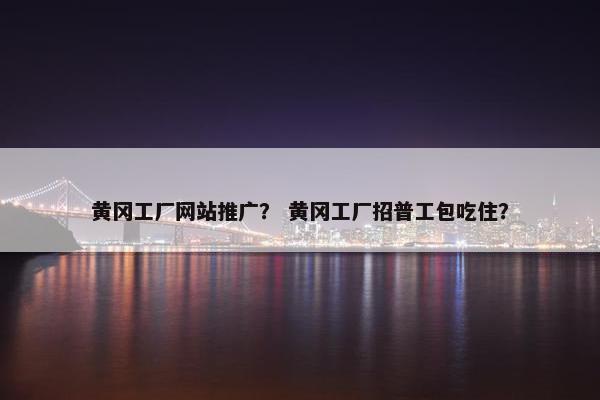 黄冈工厂网站推广？ 黄冈工厂招普工包吃住？