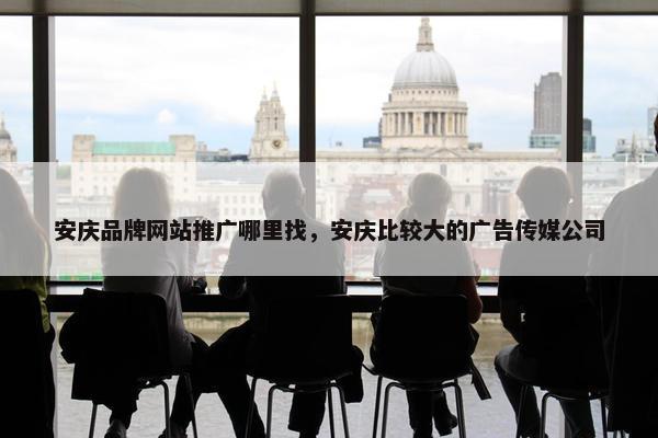 安庆品牌网站推广哪里找，安庆比较大的广告传媒公司