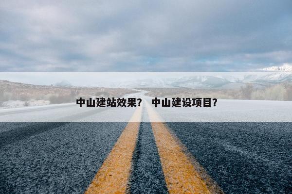 中山建站效果？ 中山建设项目？
