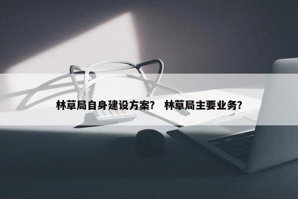林草局自身建设方案？ 林草局主要业务？