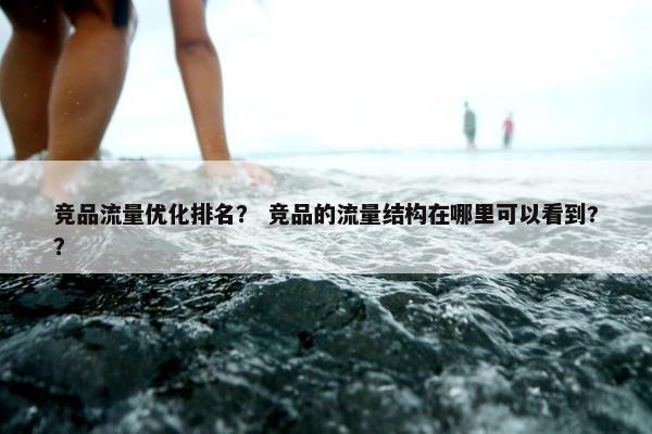 竞品流量优化排名？ 竞品的流量结构在哪里可以看到?？