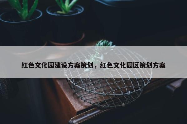 红色文化园建设方案策划，红色文化园区策划方案