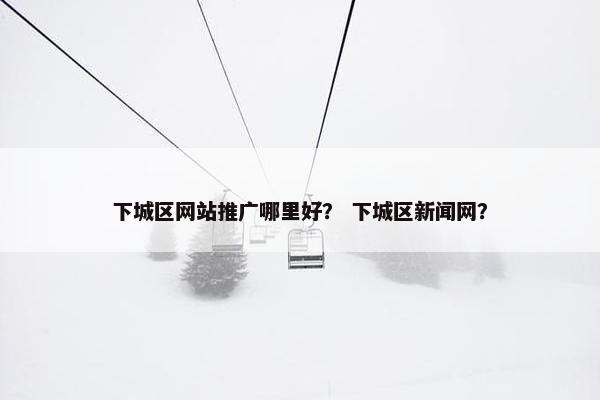 下城区网站推广哪里好？ 下城区新闻网？