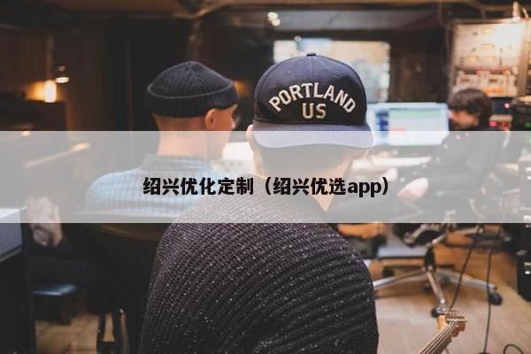 绍兴优化定制（绍兴优选app）