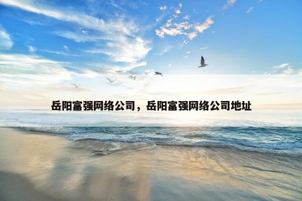 岳阳富强网络公司，岳阳富强网络公司地址