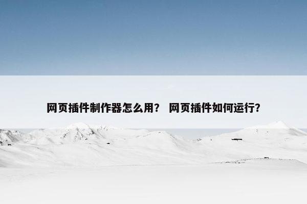 网页插件制作器怎么用？ 网页插件如何运行？