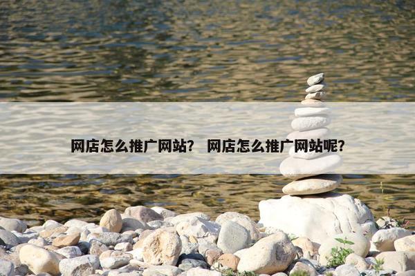网店怎么推广网站？ 网店怎么推广网站呢？