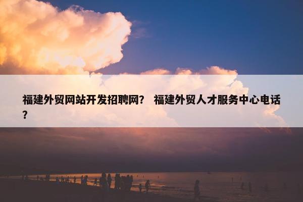福建外贸网站开发招聘网？ 福建外贸人才服务中心电话？