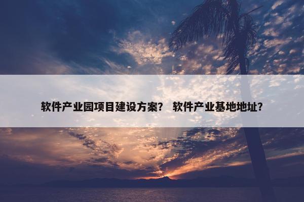软件产业园项目建设方案？ 软件产业基地地址？