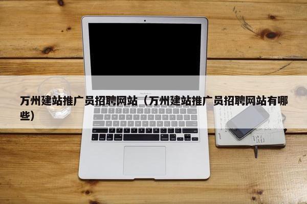 万州建站推广员招聘网站（万州建站推广员招聘网站有哪些）