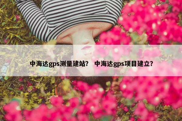 中海达gps测量建站？ 中海达gps项目建立？