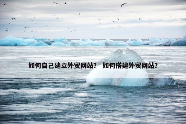 如何自己建立外贸网站？ 如何搭建外贸网站？