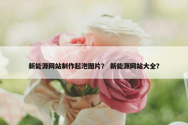 新能源网站制作起泡图片？ 新能源网站大全？