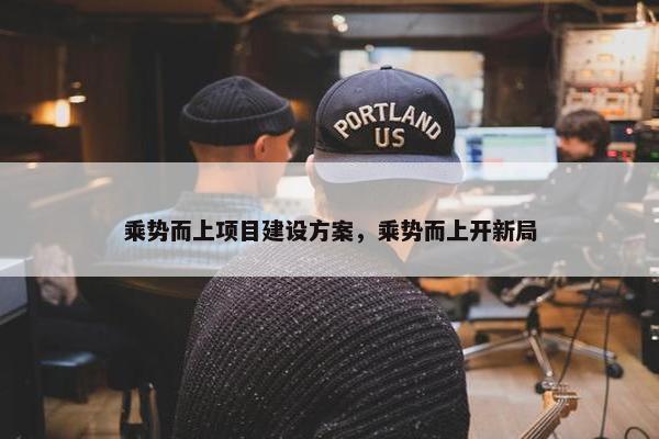 乘势而上项目建设方案，乘势而上开新局