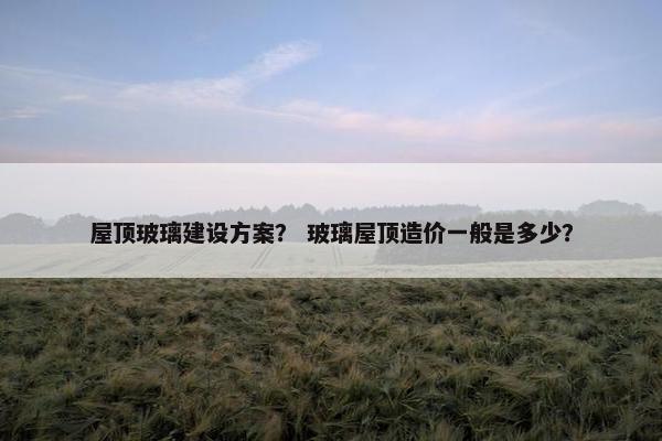 屋顶玻璃建设方案？ 玻璃屋顶造价一般是多少？