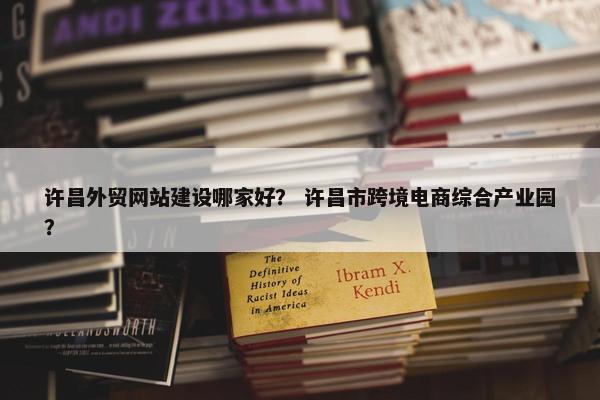 许昌外贸网站建设哪家好？ 许昌市跨境电商综合产业园？