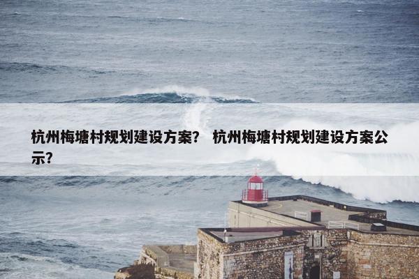 杭州梅塘村规划建设方案？ 杭州梅塘村规划建设方案公示？